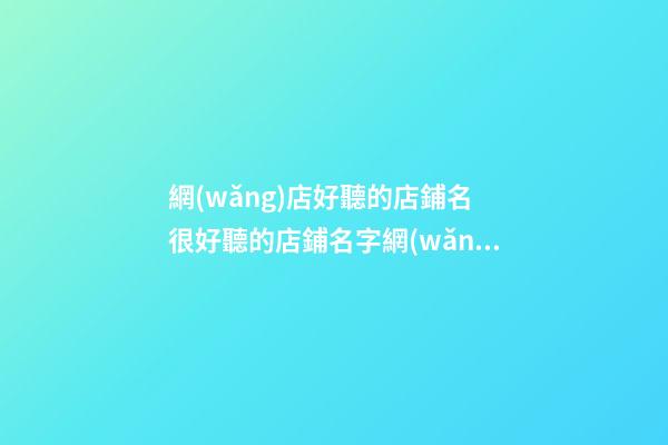 網(wǎng)店好聽的店鋪名 很好聽的店鋪名字網(wǎng)絡(luò)店鋪